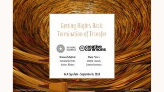 Getting Rights Back:
Termination of Transfer
CC0 - PublicDomainPictures
ALA CopyTalk - September 6, 2018
Brianna Schofield
Executive Director,
Authors Alliance
Diane Peters
General Counsel,
Creative Commons
Presentation licensed under CC BY 4.0
 