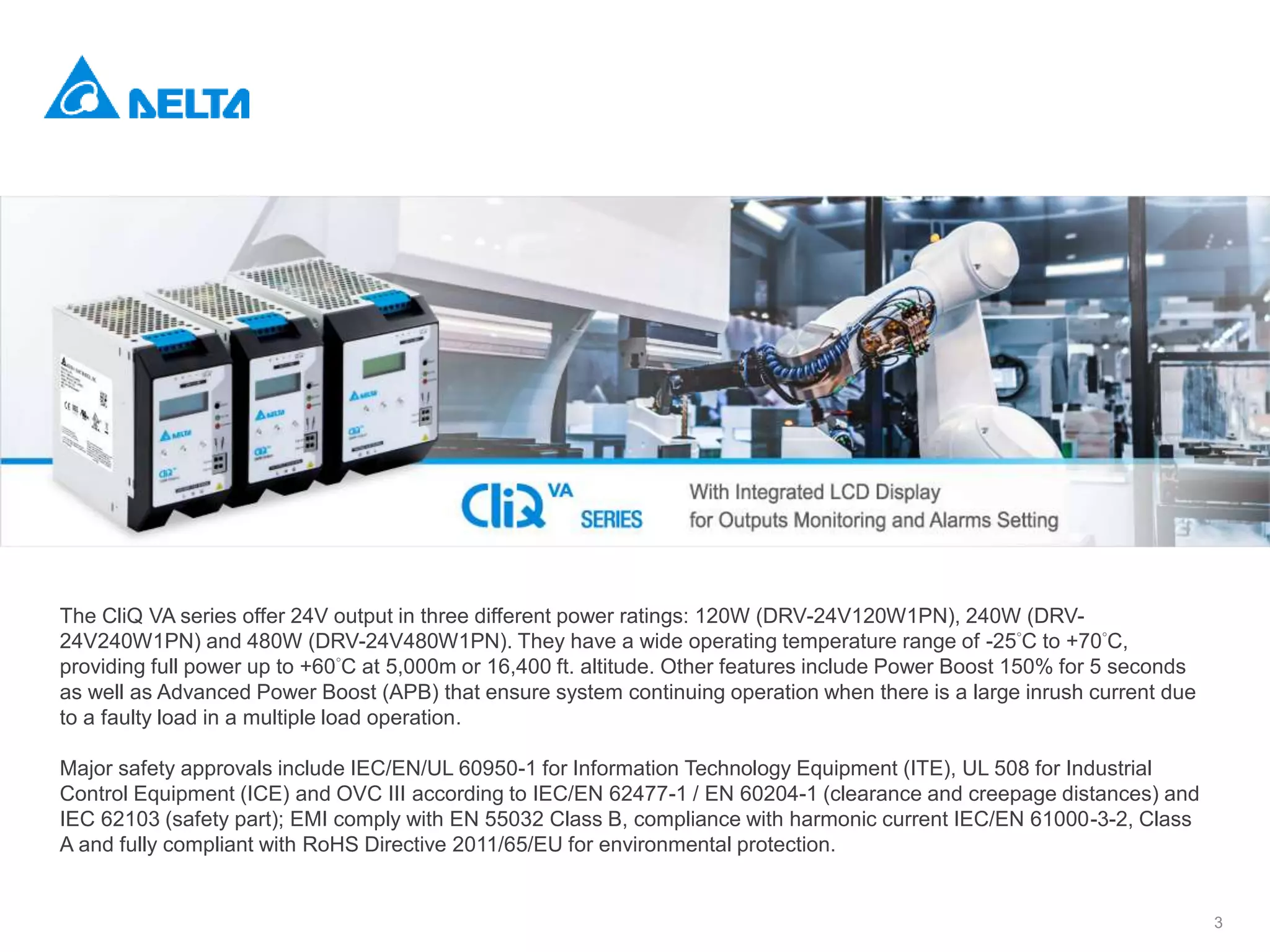 3
The CliQ VA series offer 24V output in three different power ratings: 120W (DRV-24V120W1PN), 240W (DRV-
24V240W1PN) and 480W (DRV-24V480W1PN). They have a wide operating temperature range of -25°C to +70°C,
providing full power up to +60°C at 5,000m or 16,400 ft. altitude. Other features include Power Boost 150% for 5 seconds
as well as Advanced Power Boost (APB) that ensure system continuing operation when there is a large inrush current due
to a faulty load in a multiple load operation.
Major safety approvals include IEC/EN/UL 60950-1 for Information Technology Equipment (ITE), UL 508 for Industrial
Control Equipment (ICE) and OVC III according to IEC/EN 62477-1 / EN 60204-1 (clearance and creepage distances) and
IEC 62103 (safety part); EMI comply with EN 55032 Class B, compliance with harmonic current IEC/EN 61000-3-2, Class
A and fully compliant with RoHS Directive 2011/65/EU for environmental protection.
 