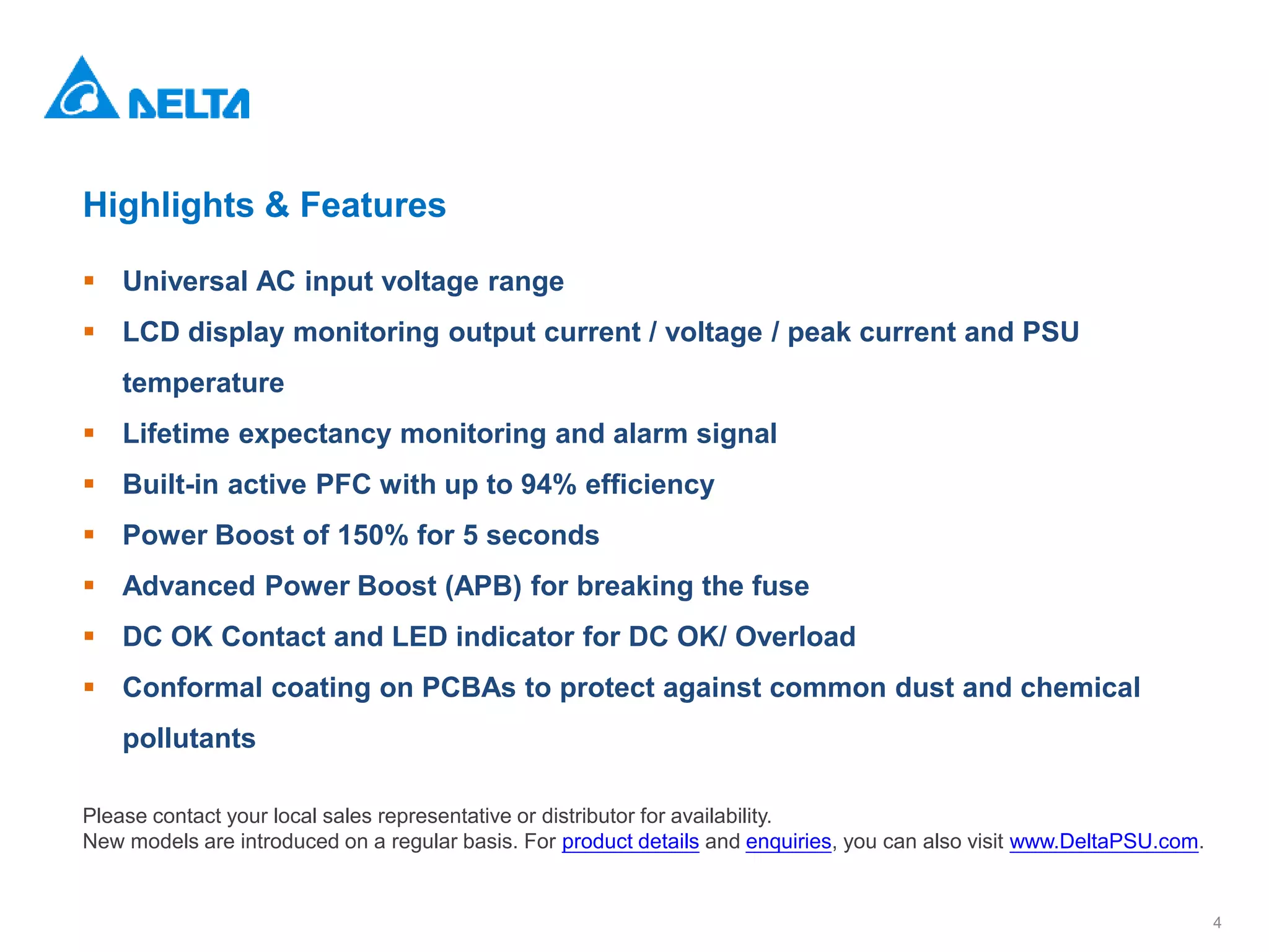 4
Highlights & Features
 Universal AC input voltage range
 LCD display monitoring output current / voltage / peak current and PSU
temperature
 Lifetime expectancy monitoring and alarm signal
 Built-in active PFC with up to 94% efficiency
 Power Boost of 150% for 5 seconds
 Advanced Power Boost (APB) for breaking the fuse
 DC OK Contact and LED indicator for DC OK/ Overload
 Conformal coating on PCBAs to protect against common dust and chemical
pollutants
Please contact your local sales representative or distributor for availability.
New models are introduced on a regular basis. For product details and enquiries, you can also visit www.DeltaPSU.com.
 