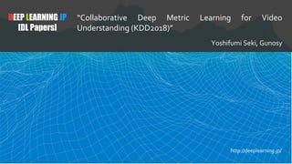 DEEP LEARNING JP
[DL Papers]
“Collaborative Deep Metric Learning for Video
Understanding (KDD2018)”
Yoshifumi Seki, Gunosy
http://deeplearning.jp/
 