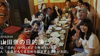 2018.09.04
山田崇の目的論
Q.「目的」についてどう考えているか
A.「全員がもてる目的を設定することが大切」
 
