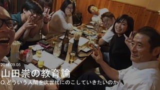 2018.09.05
山田崇の教育論
Q.どういう人間を次世代にのこしていきたいのか
 