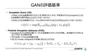 9©2019 ARISE analytics
GANの評価基準
• Inception Score (IS)
GANによる生成画像が各クラスを上手く表現できていれば、学習済みモデル(Inception)による
生成画像の分類予測p(y|x)の...