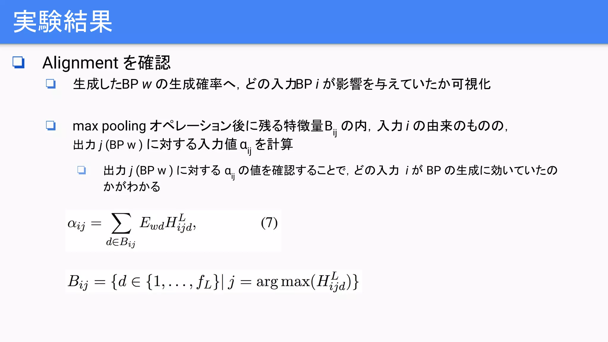 実験結果
❏ Alignment を確認
❏ 生成したBP w の生成確率へ，どの入力BP i が影響を与えていたか可視化
❏ max pooling オペレーション後に残る特徴量Bij
の内，入力 i の由来のものの，
出力 j (BP w ) に対する入力値αij
を計算
❏ 出力 j (BP w ) に対する αij
の値を確認することで，どの入力 i が BP の生成に効いていたの
かがわかる
 