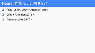 Neural 翻訳モデルおさらい
❏ RNN (LSTM, GRU) + Attention 2014 ~
❏ CNN + Attention 2016 ~
❏ Attention のみ 2017 ~
 