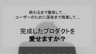 終わるまで徹夜して…
ユーザーのために深夜まで残業して…
完成したプロダクトを
愛せますか？
 