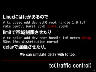 36
# tc qdisc add dev eth0 root handle 1:0 tbf
rate 50mbit burst 25kb limit 250kb
# tc qdisc add dev root handle 1:0 netem delay
50ms 10ms distribution normal
 