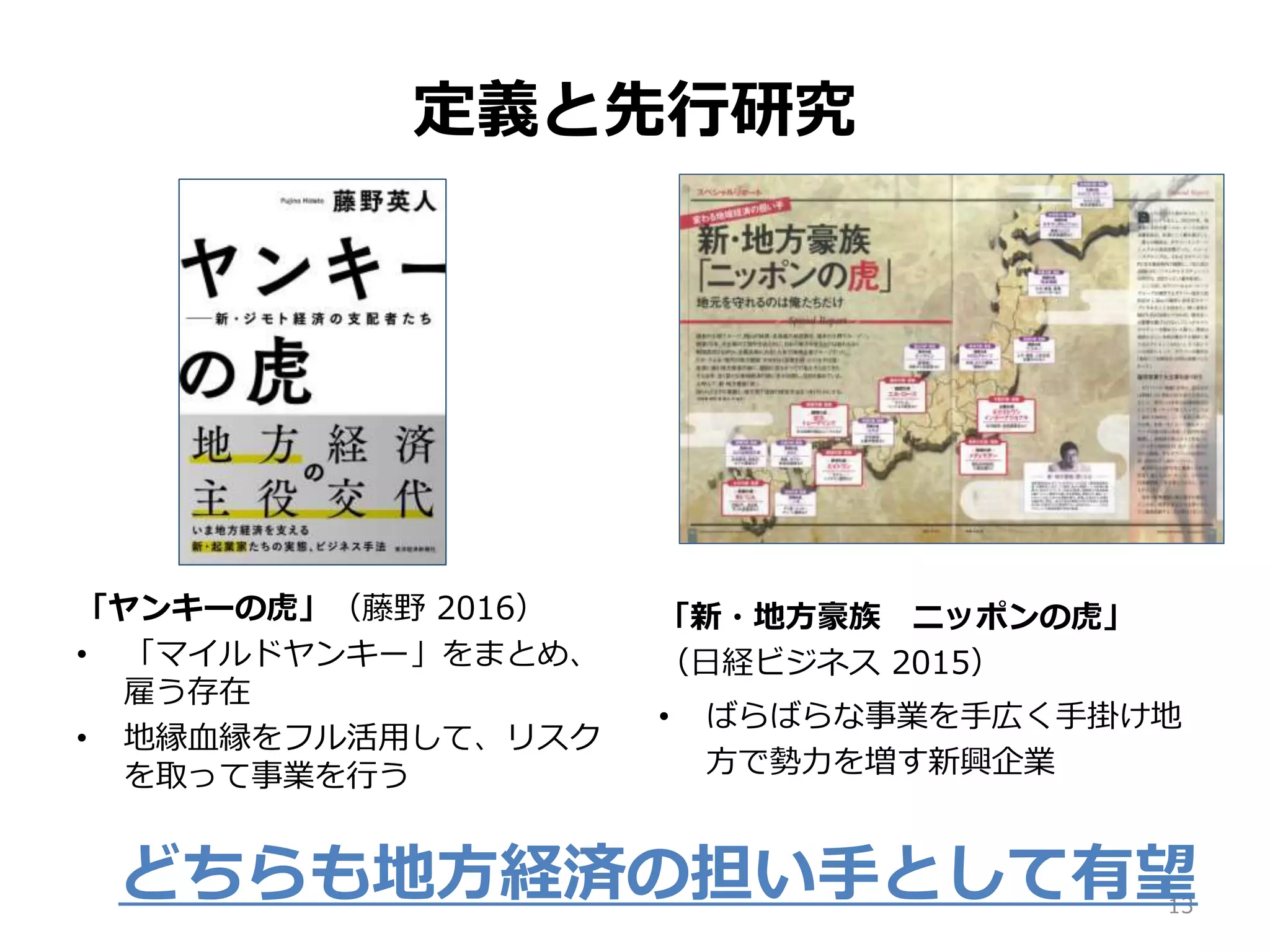 定義と先行研究
「ヤンキーの虎」（藤野 2016）
• 「マイルドヤンキー」をまとめ、
雇う存在
• 地縁血縁をフル活用して、リスク
を取って事業を行う
「新・地方豪族 ニッポンの虎」
（日経ビジネス 2015）
• ばらばらな事業を手広く手掛け地
方で勢力を増す新興企業
13
どちらも地方経済の担い手として有望
 