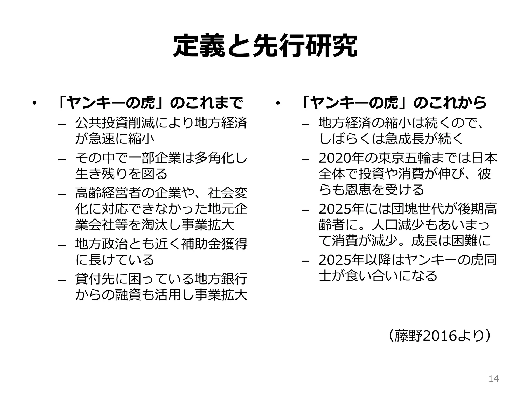 定義と先行研究
• 「ヤンキーの虎」のこれまで
– 公共投資削減により地方経済
が急速に縮小
– その中で一部企業は多角化し
生き残りを図る
– 高齢経営者の企業や、社会変
化に対応できなかった地元企
業会社等を淘汰し事業拡大
– 地方政治とも近く補助金獲得
に長けている
– 貸付先に困っている地方銀行
からの融資も活用し事業拡大
• 「ヤンキーの虎」のこれから
– 地方経済の縮小は続くので、
しばらくは急成長が続く
– 2020年の東京五輪までは日本
全体で投資や消費が伸び、彼
らも恩恵を受ける
– 2025年には団塊世代が後期高
齢者に。人口減少もあいまっ
て消費が減少。成長は困難に
– 2025年以降はヤンキーの虎同
士が食い合いになる
（藤野2016より）
14
 