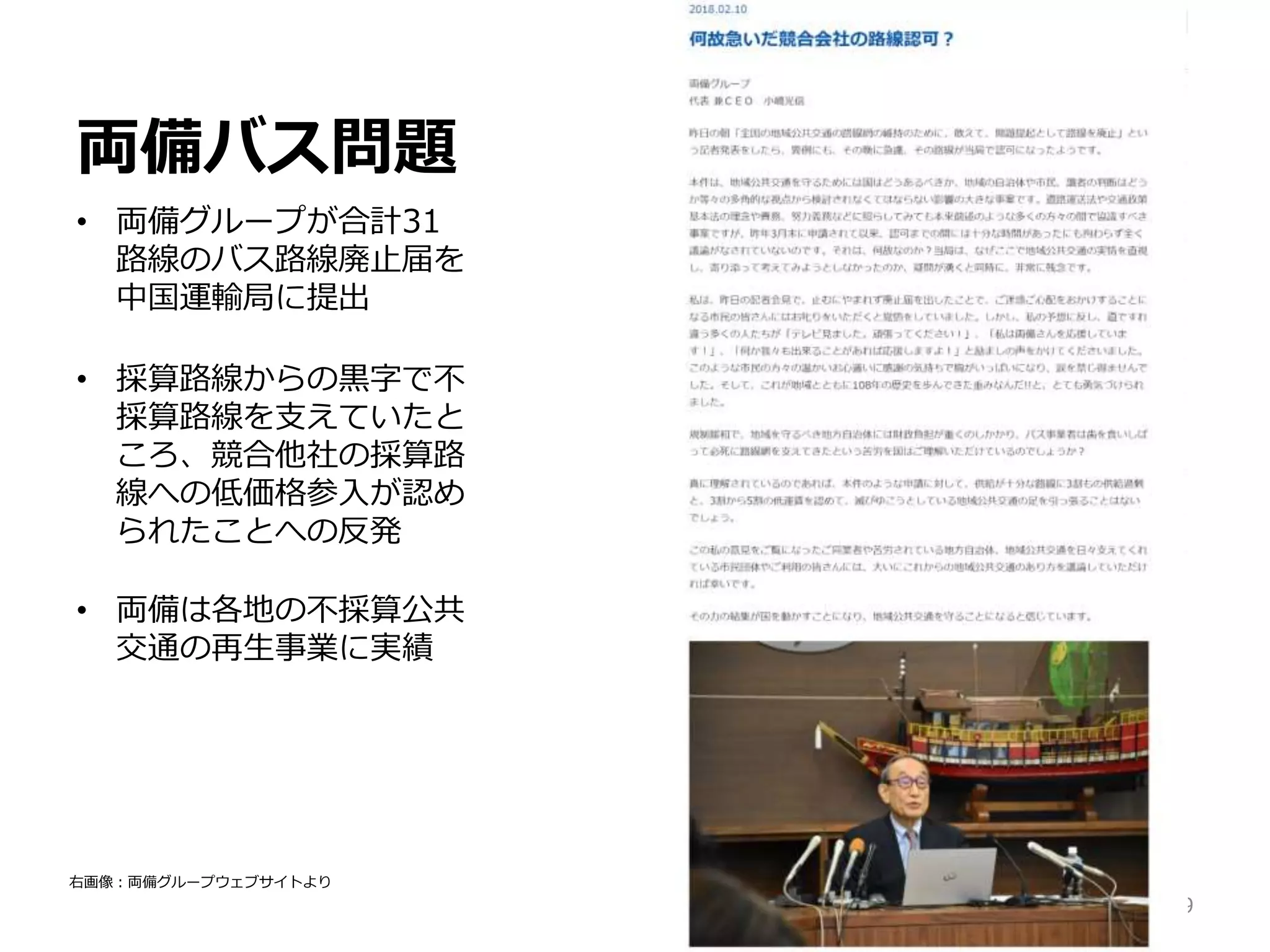 両備バス問題
• 両備グループが合計31
路線のバス路線廃止届を
中国運輸局に提出
• 採算路線からの黒字で不
採算路線を支えていたと
ころ、競合他社の採算路
線への低価格参入が認め
られたことへの反発
• 両備は各地の不採算公共
交通の再生事業に実績
29
右画像：両備グループウェブサイトより
 