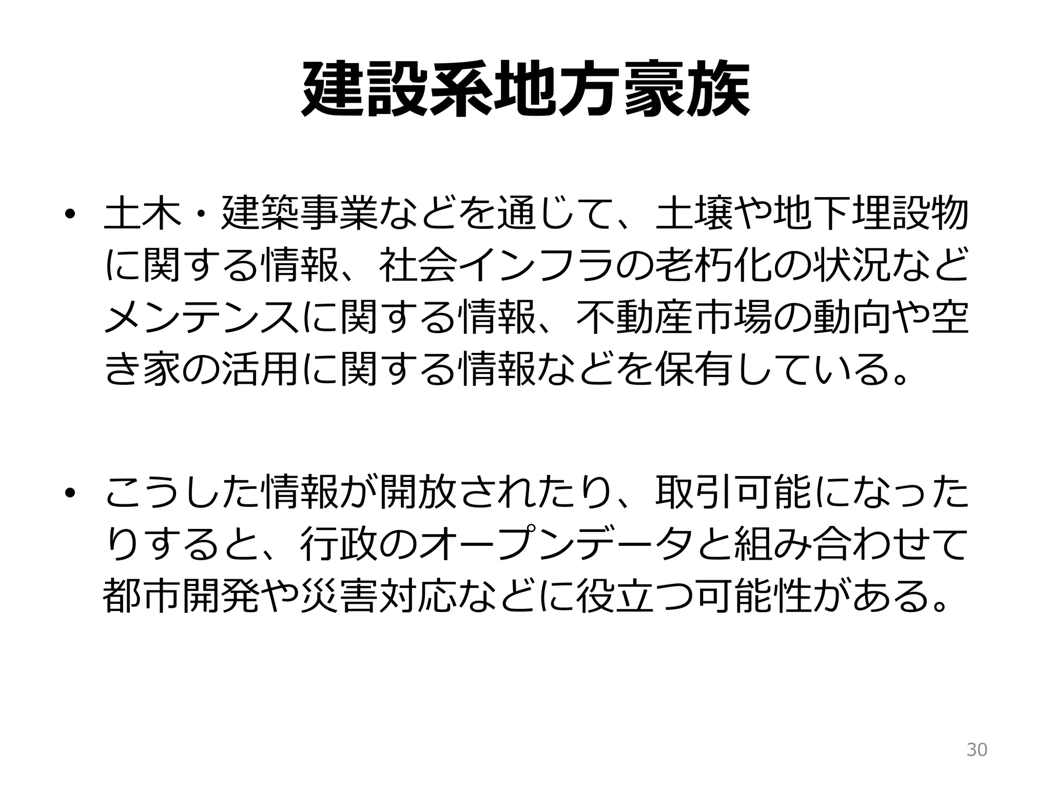 建設系地方豪族
• 土木・建築事業などを通じて、土壌や地下埋設物
に関する情報、社会インフラの老朽化の状況など
メンテンスに関する情報、不動産市場の動向や空
き家の活用に関する情報などを保有している。
• こうした情報が開放されたり、取引可能になった
りすると、行政のオープンデータと組み合わせて
都市開発や災害対応などに役立つ可能性がある。
30
 