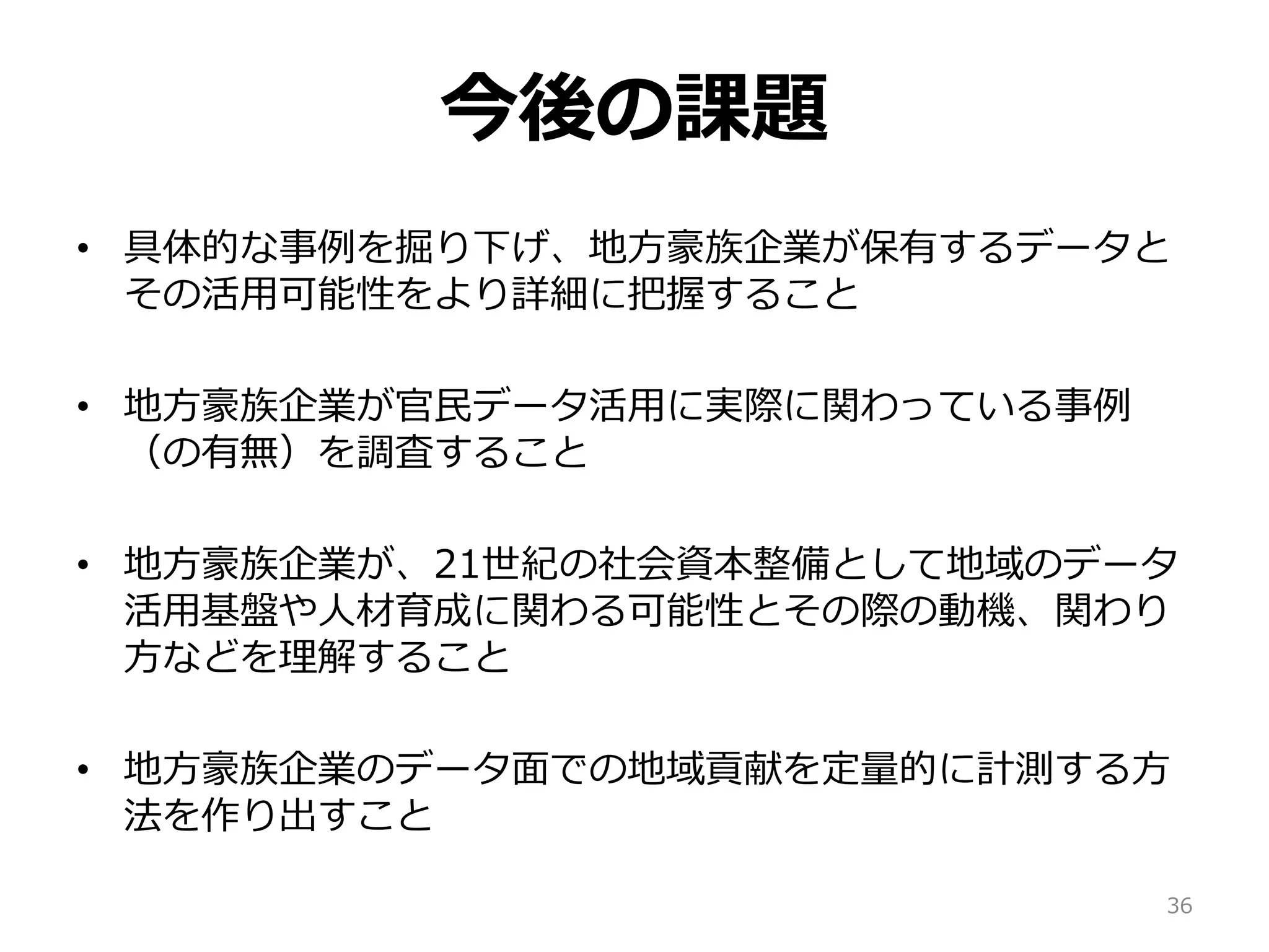 今後の課題
• 具体的な事例を掘り下げ、地方豪族企業が保有するデータと
その活用可能性をより詳細に把握すること
• 地方豪族企業が官民データ活用に実際に関わっている事例
（の有無）を調査すること
• 地方豪族企業が、21世紀の社会資本整備として地域のデータ
活用基盤や人材育成に関わる可能性とその際の動機、関わり
方などを理解すること
• 地方豪族企業のデータ面での地域貢献を定量的に計測する方
法を作り出すこと
36
 