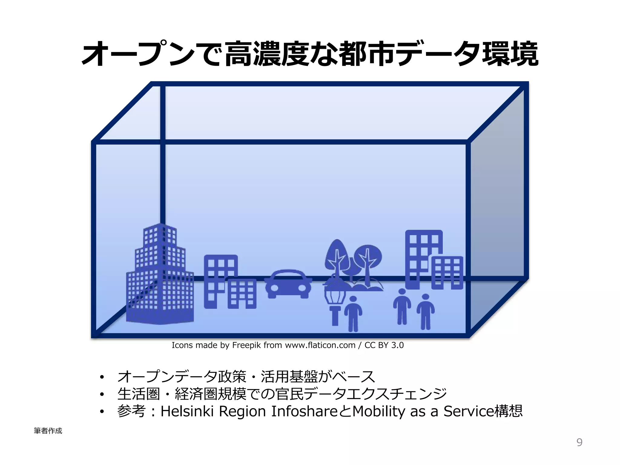 Icons made by Freepik from www.flaticon.com / CC BY 3.0
オープンで高濃度な都市データ環境
9
• オープンデータ政策・活用基盤がベース
• 生活圏・経済圏規模での官民データエクスチェンジ
• 参考：Helsinki Region InfoshareとMobility as a Service構想
筆者作成
 