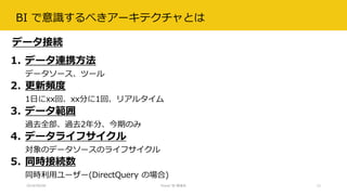 BI で意識するべきアーキテクチャとは
2018/09/08 Power BI 勉強会 12
1. データ連携方法
データソース、ツール
2. 更新頻度
1日にxx回、xx分に1回、リアルタイム
3. データ範囲
過去全部、過去2年分、今期のみ
4. データライフサイクル
対象のデータソースのライフサイクル
5. 同時接続数
同時利用ユーザー(DirectQuery の場合)
データ接続
 