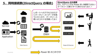 2018/09/08 17
Power BI ServiceData Source
DWH
５．同時接続数(DirectQuery の場合)
Application
Service
Power BI のコネクタ
DirectQuery の大前提
ETL, モデリングは Power BI の範疇ではない
データソース側ですべて終わらせておく！
レポートへのアクセスのたび
にデータソースへデータを取
りに行くので、データソース
側へのコストを見積っておく
 
