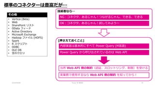 2018/09/08 Power BI 勉強会 25
標準のコネクターは豊富だが…
その他
• Vertica (Beta)
• Web
• SharePoint リスト
• OData フィード
• Active Directory
• Microsoft Exchange
• Hadoop ファイル (HDFS)
• Spark
• R スクリプト
• ODBC
• OLE DB
• 空のクエリ
[押さえておくこと]
内部実装は基本的にすべて Power Query (M言語)
Power Query から呼び出されているのは Web API
当然 Web API 側の制約（認証、スロットリング、制限）を受ける
実業務で使用するなら Web API 側の制約 を知ってから！
技術者なら…
OK：コネクタ、あるじゃん！試してみようー
NG：コネクタ、あるじゃん！つながるじゃん、できる、できる
 