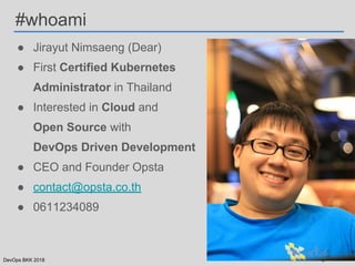 DevOps BKK 2018
● Jirayut Nimsaeng (Dear)
● First Certified Kubernetes
Administrator in Thailand
● Interested in Cloud and
Open Source with
DevOps Driven Development
● CEO and Founder Opsta
● contact@opsta.co.th
● 0611234089
#whoami
 