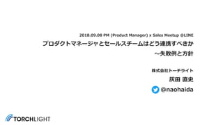 2018.09.08 PM (Product Manager) x Sales Meetup @LINE
プロダクトマネージャとセールスチームはどう連携すべきか
〜失敗例と⽅針
株式会社トーチライト
灰⽥ 直史
@naohaida
 