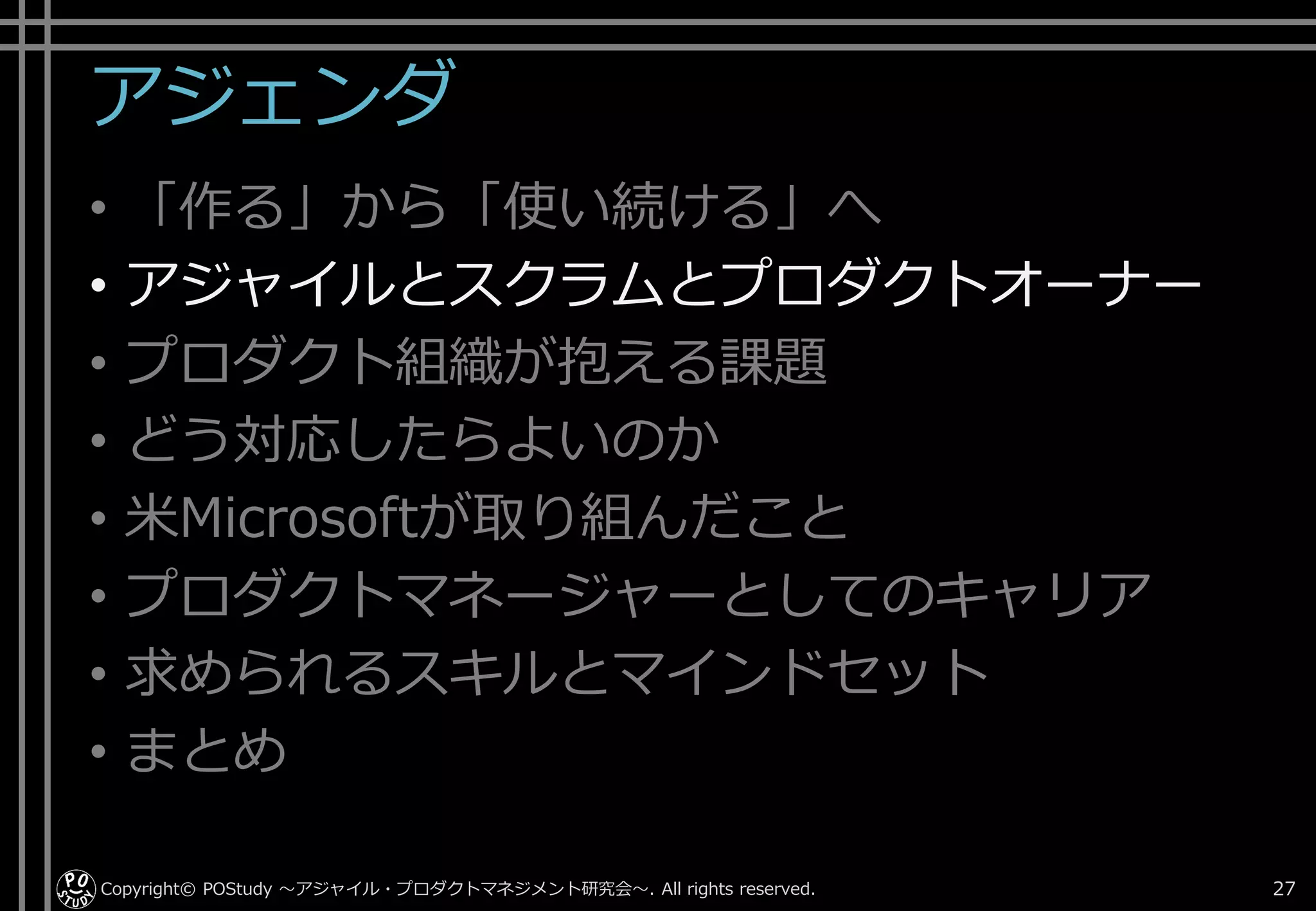 アジェンダ
• 「作る」から「使い続ける」へ
• アジャイルとスクラムとプロダクトオーナー
• プロダクト組織が抱える課題
• どう対応したらよいのか
• 米Microsoftが取り組んだこと
• プロダクトマネージャーとしてのキャリア
• 求められるスキルとマインドセット
• まとめ
Copyright© POStudy . All rights reserved.～アジャイル・プロダクトマネジメント研究会～ 27
 