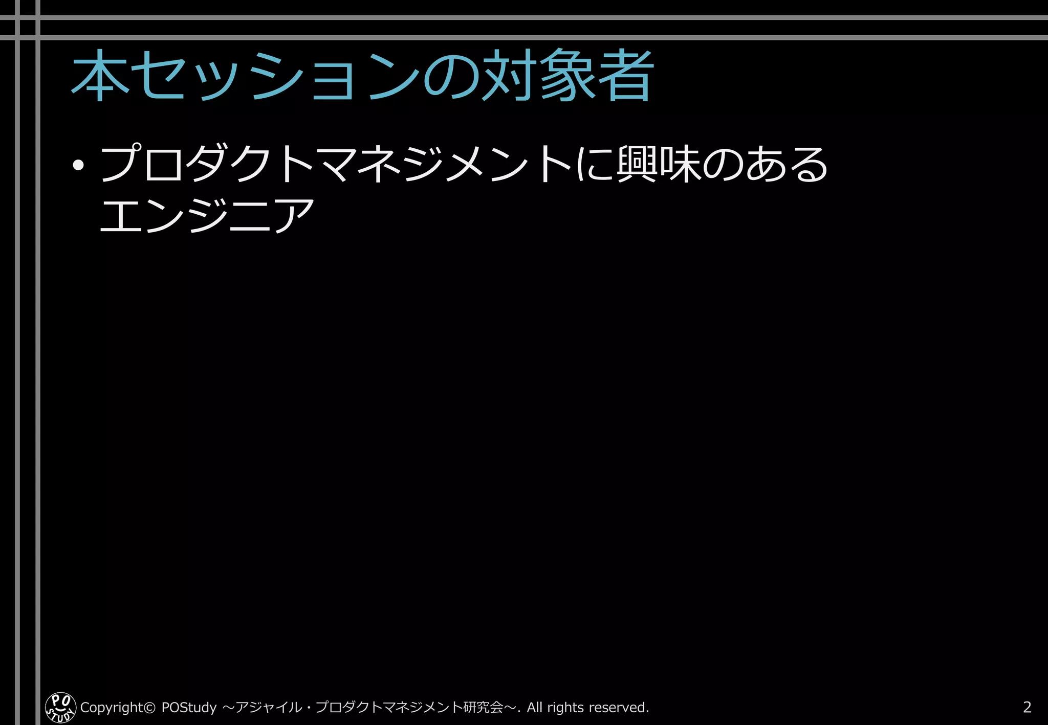 本セッションの対象者
• プロダクトマネジメントに興味のある
エンジニア
Copyright© POStudy . All rights reserved.～アジャイル・プロダクトマネジメント研究会～ 2
 