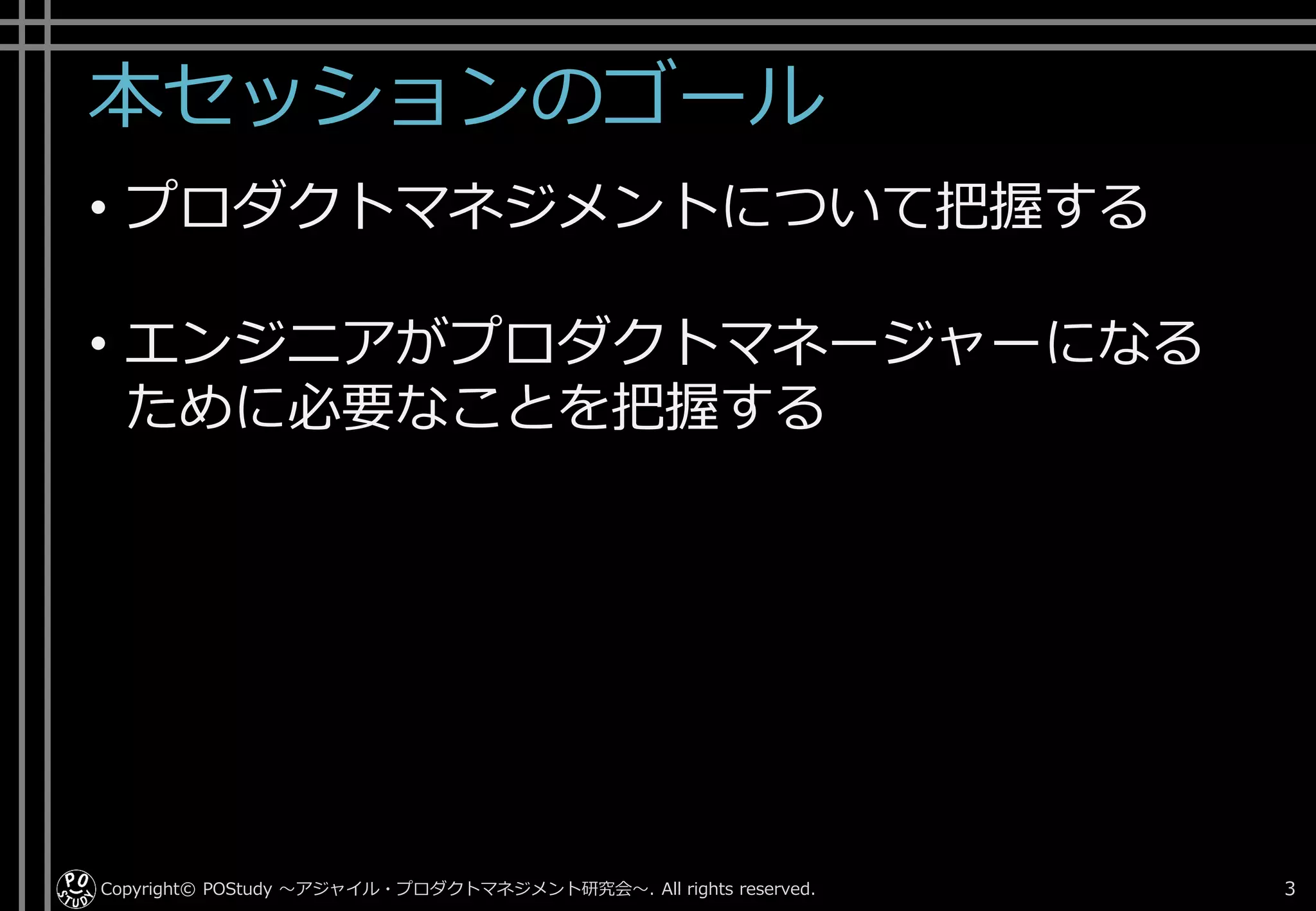 本セッションのゴール
• プロダクトマネジメントについて把握する
• エンジニアがプロダクトマネージャーになる
ために必要なことを把握する
Copyright© POStudy . All rights reserved.～アジャイル・プロダクトマネジメント研究会～ 3
 