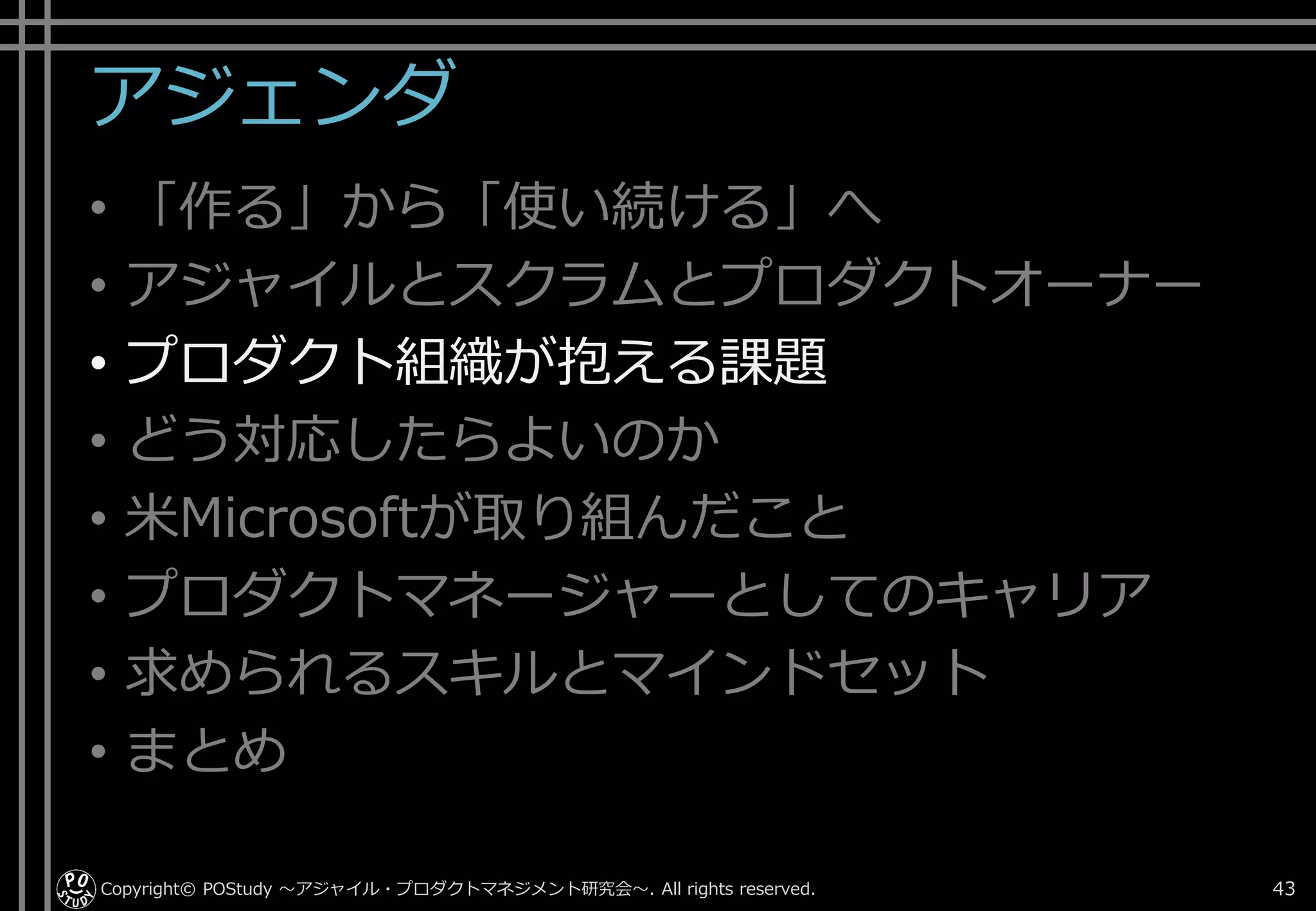 アジェンダ
• 「作る」から「使い続ける」へ
• アジャイルとスクラムとプロダクトオーナー
• プロダクト組織が抱える課題
• どう対応したらよいのか
• 米Microsoftが取り組んだこと
• プロダクトマネージャーとしてのキャリア
• 求められるスキルとマインドセット
• まとめ
Copyright© POStudy . All rights reserved.～アジャイル・プロダクトマネジメント研究会～ 43
 