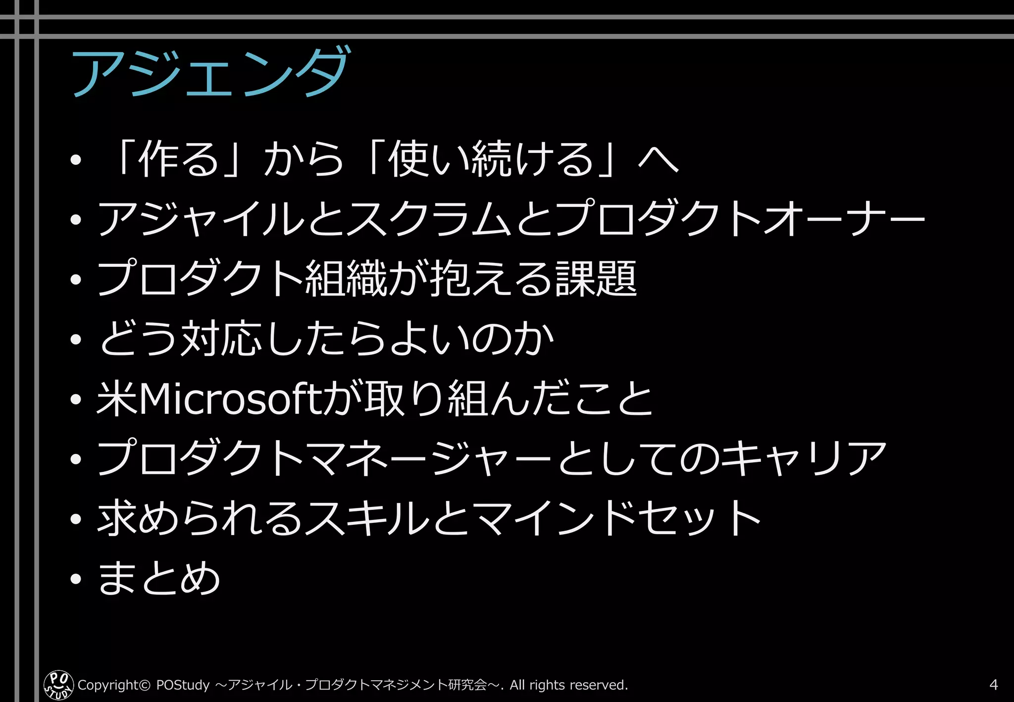 アジェンダ
• 「作る」から「使い続ける」へ
• アジャイルとスクラムとプロダクトオーナー
• プロダクト組織が抱える課題
• どう対応したらよいのか
• 米Microsoftが取り組んだこと
• プロダクトマネージャーとしてのキャリア
• 求められるスキルとマインドセット
• まとめ
Copyright© POStudy . All rights reserved.～アジャイル・プロダクトマネジメント研究会～ 4
 