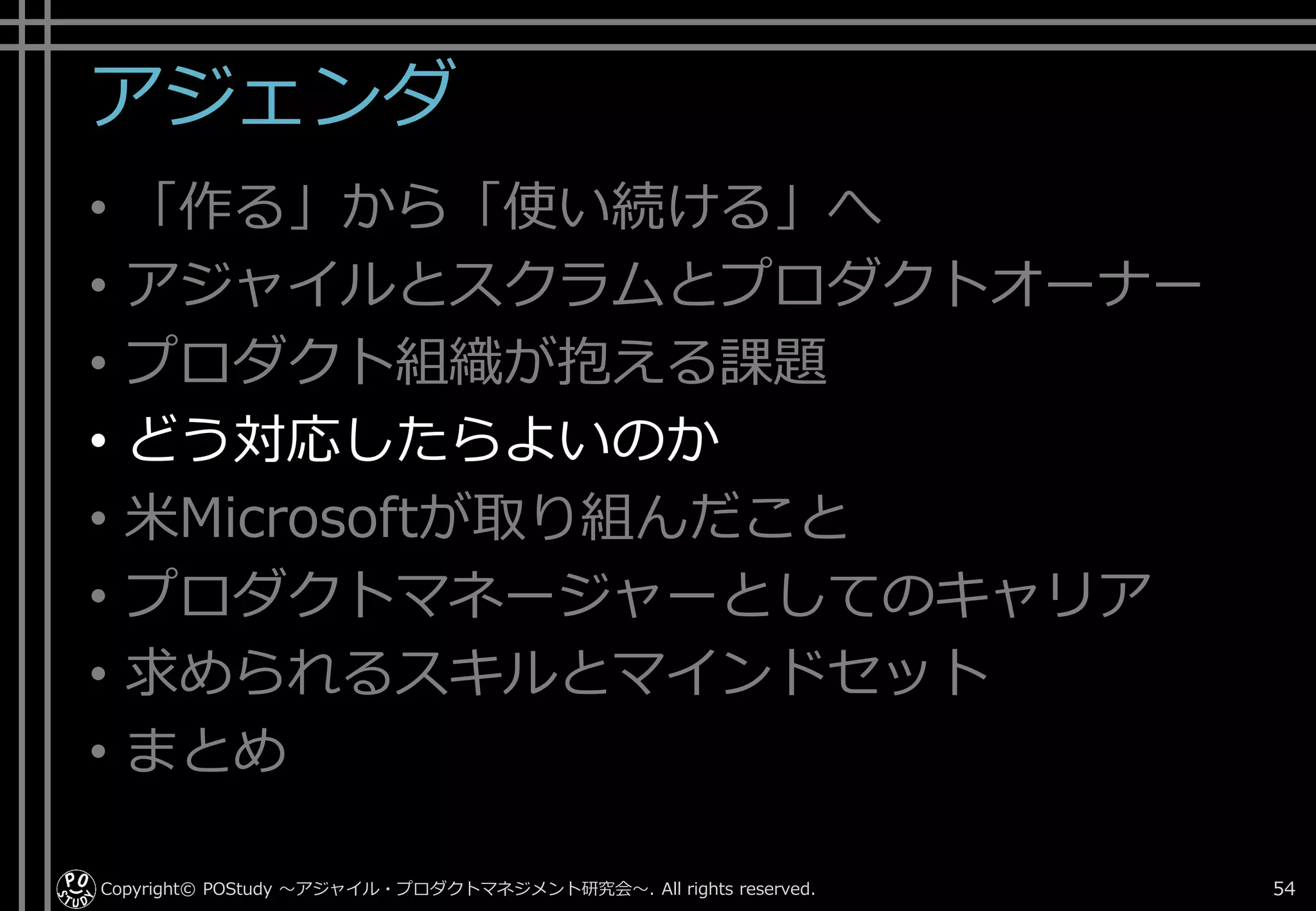 アジェンダ
• 「作る」から「使い続ける」へ
• アジャイルとスクラムとプロダクトオーナー
• プロダクト組織が抱える課題
• どう対応したらよいのか
• 米Microsoftが取り組んだこと
• プロダクトマネージャーとしてのキャリア
• 求められるスキルとマインドセット
• まとめ
Copyright© POStudy . All rights reserved.～アジャイル・プロダクトマネジメント研究会～ 54
 