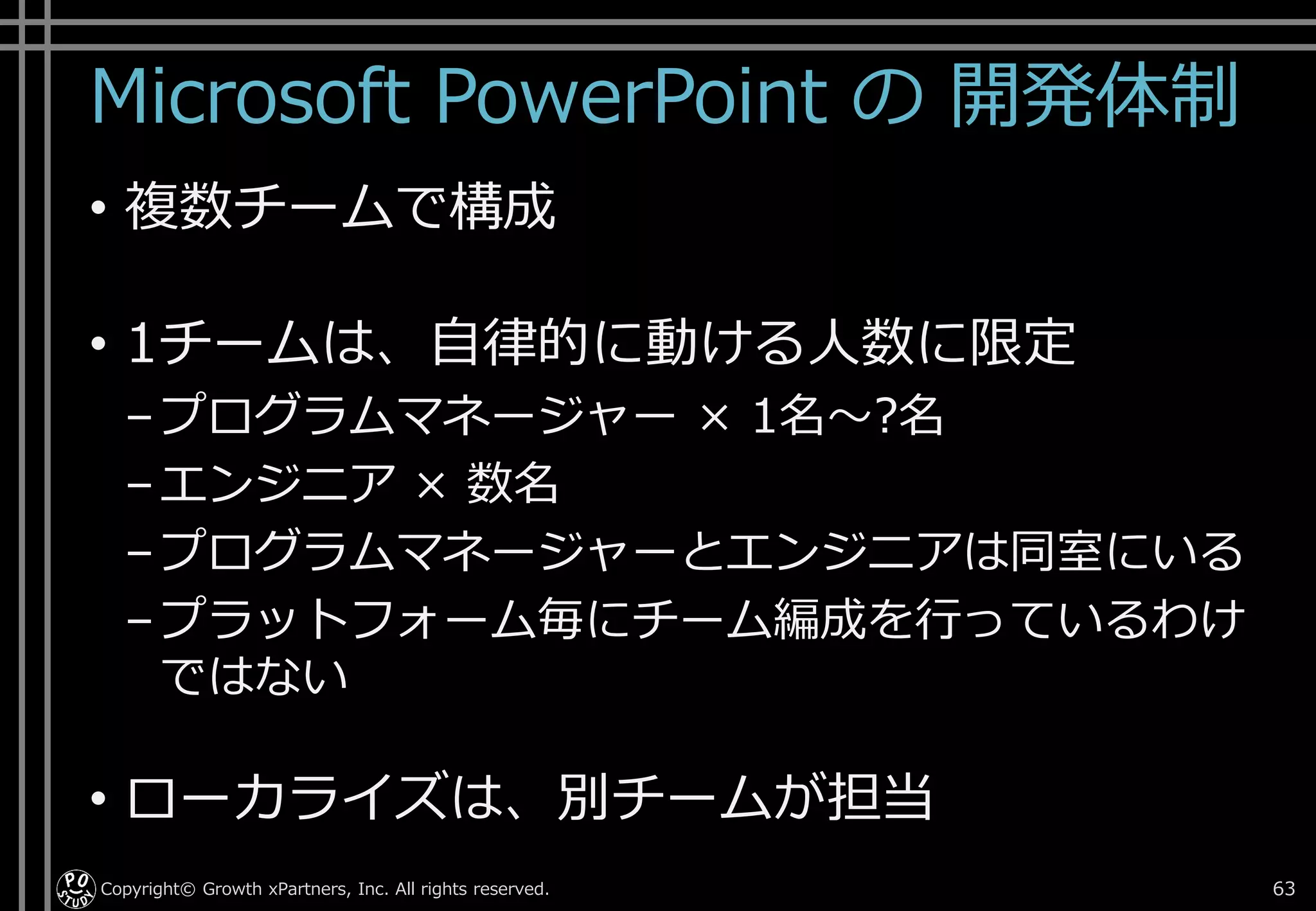 Microsoft PowerPoint の 開発体制
• 複数チームで構成
• 1チームは、自律的に動ける人数に限定
–プログラムマネージャー × 1名～?名
–エンジニア × 数名
–プログラムマネージャーとエンジニアは同室にいる
–プラットフォーム毎にチーム編成を行っているわけ
ではない
• ローカライズは、別チームが担当
Copyright© Growth xPartners, Inc. All rights reserved. 63
 