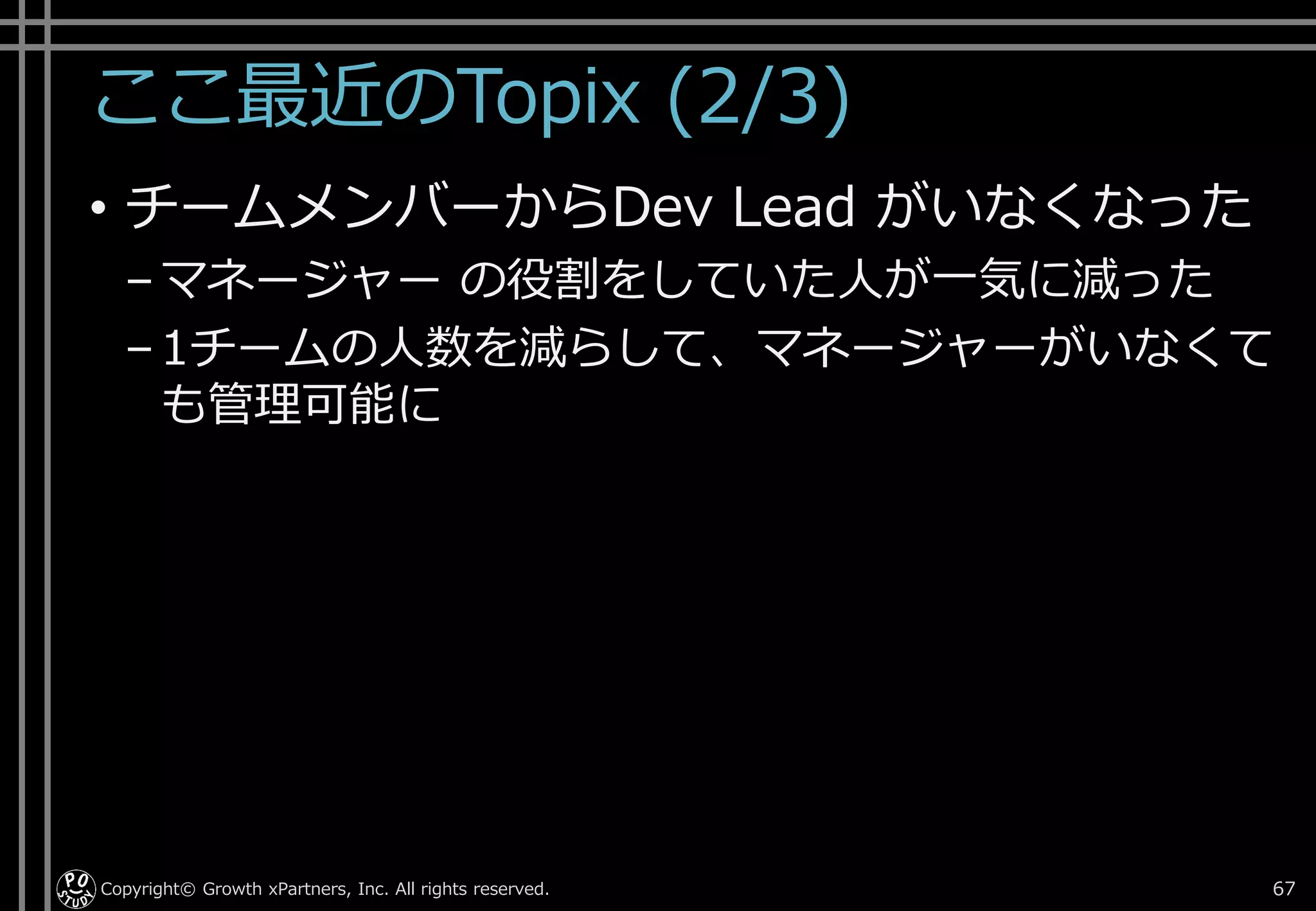 ここ最近のTopix (2/3)
• チームメンバーからDev Lead がいなくなった
–マネージャー の役割をしていた人が一気に減った
–1チームの人数を減らして、マネージャーがいなくて
も管理可能に
Copyright© Growth xPartners, Inc. All rights reserved. 67
 