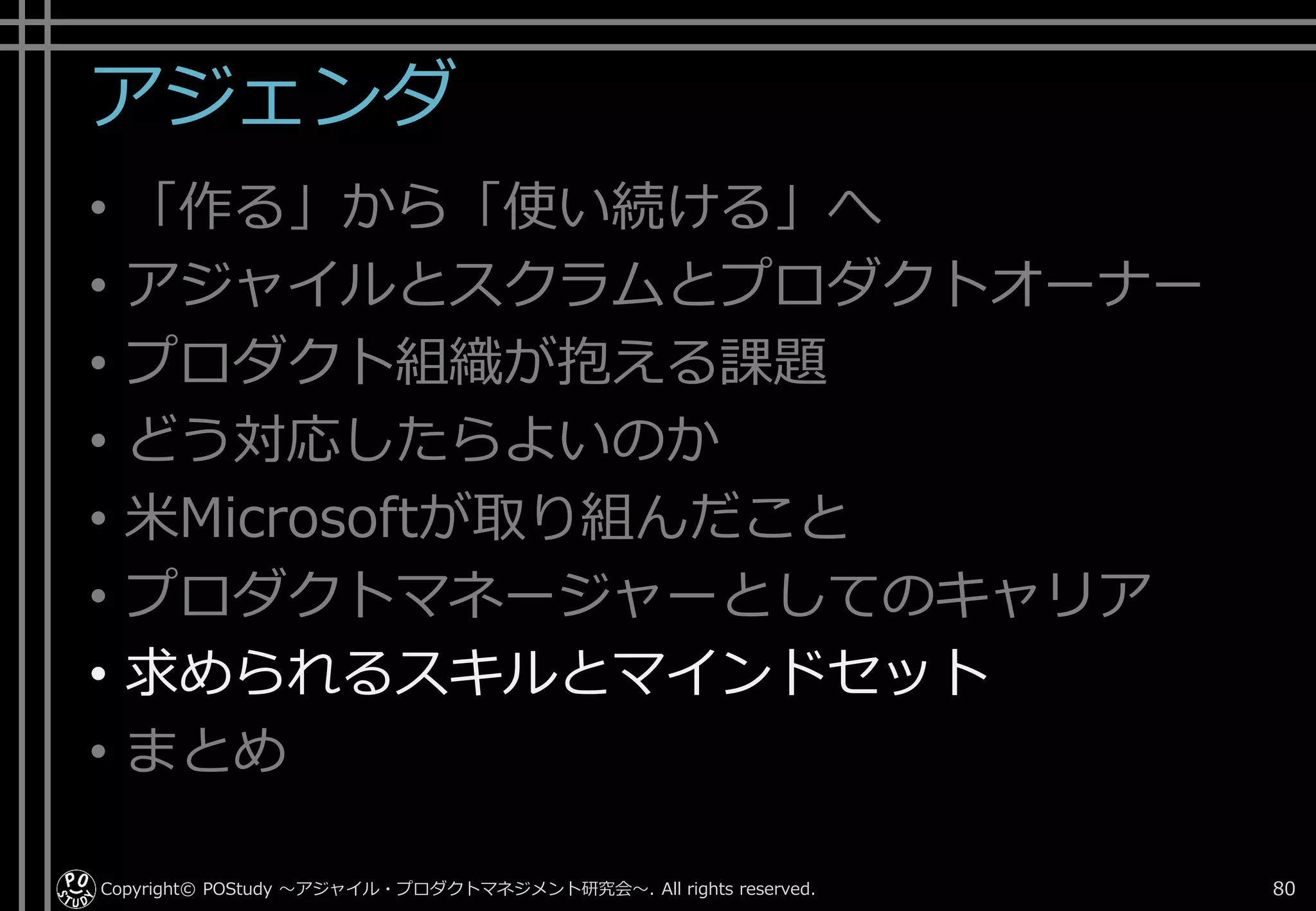 アジェンダ
• 「作る」から「使い続ける」へ
• アジャイルとスクラムとプロダクトオーナー
• プロダクト組織が抱える課題
• どう対応したらよいのか
• 米Microsoftが取り組んだこと
• プロダクトマネージャーとしてのキャリア
• 求められるスキルとマインドセット
• まとめ
Copyright© POStudy . All rights reserved.～アジャイル・プロダクトマネジメント研究会～ 80
 