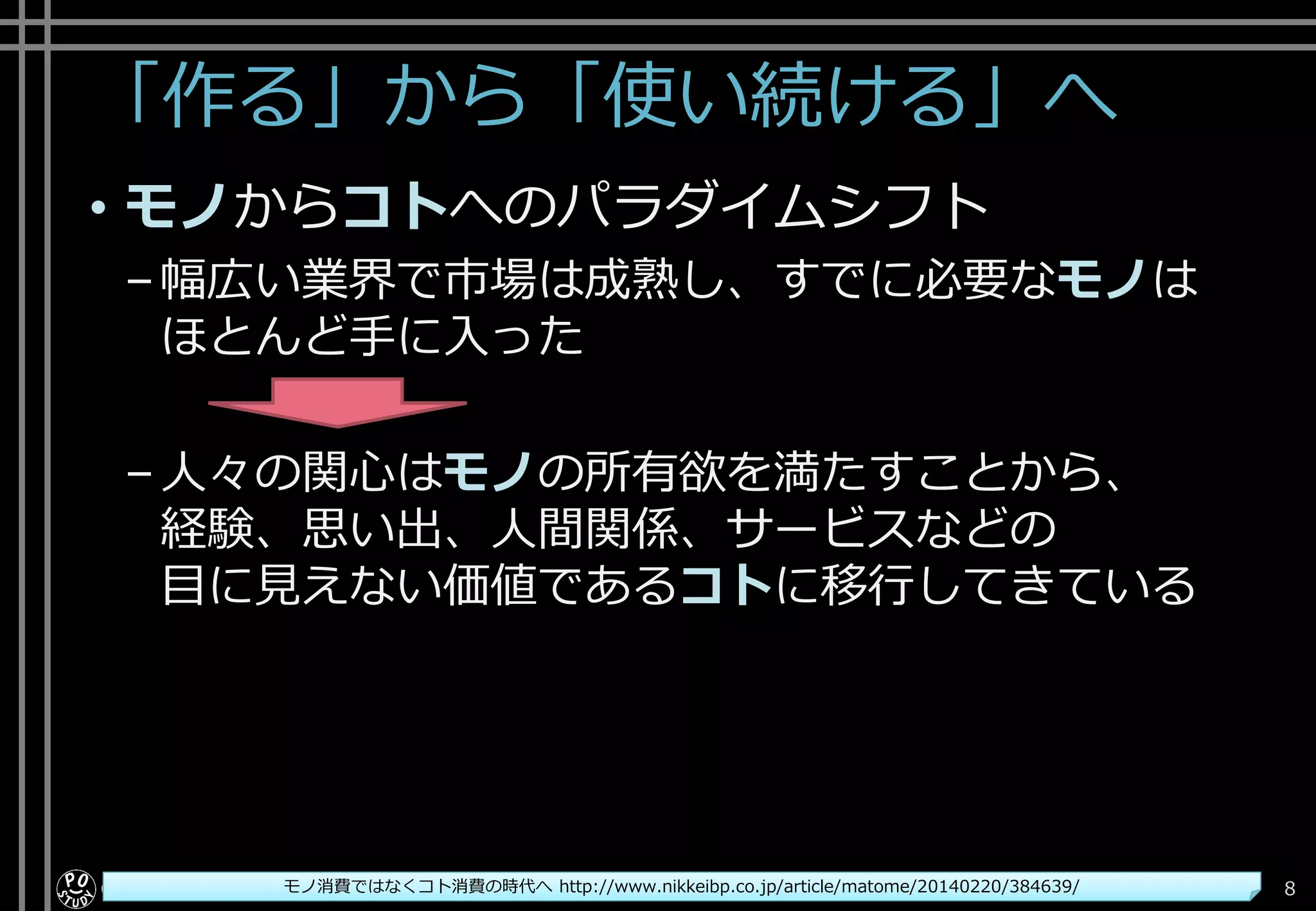 「作る」から「使い続ける」へ
• モノからコトへのパラダイムシフト
–幅広い業界で市場は成熟し、すでに必要なモノは
ほとんど手に入った
–人々の関心はモノの所有欲を満たすことから、
経験、思い出、人間関係、サービスなどの
目に見えない価値であるコトに移行してきている
Copyright© POStudy . All rights reserved.～アジャイル・プロダクトマネジメント研究会～ 8モノ消費ではなくコト消費の時代へ http://www.nikkeibp.co.jp/article/matome/20140220/384639/
 