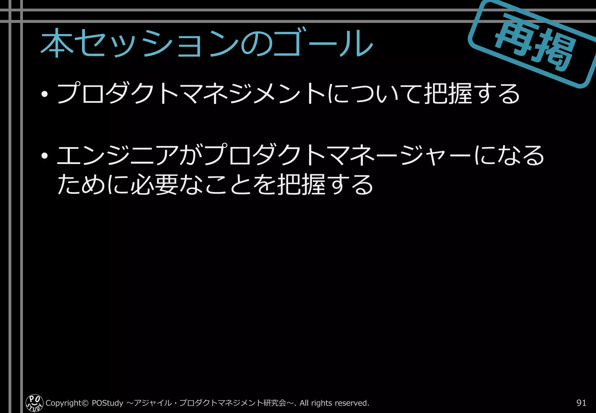 本セッションのゴール
• プロダクトマネジメントについて把握する
• エンジニアがプロダクトマネージャーになる
ために必要なことを把握する
Copyright© POStudy . All rights reserved.～アジャイル・プロダクトマネジメント研究会～ 91
 