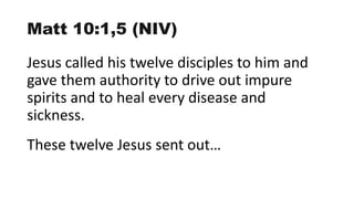 Matt 10:1,5 (NIV)
Jesus called his twelve disciples to him and
gave them authority to drive out impure
spirits and to heal every disease and
sickness.
These twelve Jesus sent out…
 