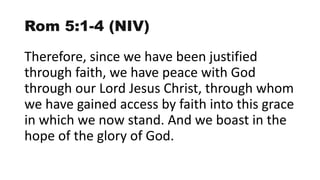 Rom 5:1-4 (NIV)
Therefore, since we have been justified
through faith, we have peace with God
through our Lord Jesus Christ, through whom
we have gained access by faith into this grace
in which we now stand. And we boast in the
hope of the glory of God.
 