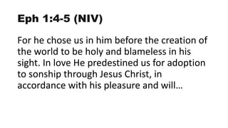 Eph 1:4-5 (NIV)
For he chose us in him before the creation of
the world to be holy and blameless in his
sight. In love He predestined us for adoption
to sonship through Jesus Christ, in
accordance with his pleasure and will…
 