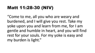 Matt 11:28-30 (NIV)
“Come to me, all you who are weary and
burdened, and I will give you rest. Take my
yoke upon you and learn from me, for I am
gentle and humble in heart, and you will find
rest for your souls. For my yoke is easy and
my burden is light.”
 