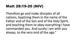Matt 28:19-20 (NIV)
Therefore go and make disciples of all
nations, baptizing them in the name of the
Father and of the Son and of the Holy Spirit,
and teaching them to obey everything I have
commanded you. And surely I am with you
always, to the very end of the age.”
 