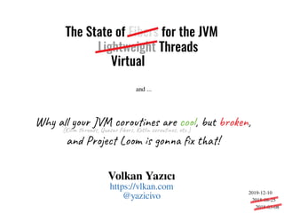The State of Fibers for the JVM
Why all your JVM coroutines are cool, but broken,
and Project Loom is gonna fix that!
(Kilim threads, Quasar fibers, Kotlin coroutines, etc.)
and ...
Volkan Yazıcı
https://vlkan.com
@yazicivo
Lightweight Threads
Virtual
2018-03-08
2018-08-25
2019-12-10
 