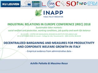 DECENTRALIZED	BARGAINING	AND	MEASURES	FOR	PRODUCTIVITY	
AND	CORPORATE	WELFARE	GROWTH	IN	ITALY	
INDUSTRIAL	RELATIONS	IN	EUROPE	CONFERENCE	(IREC)	2018	
Sustainable	labor	markets:	
	social	welfare	and	protec6on,	working	condi6ons,	job	quality	and	work-life	balance	
KU	LEUVEN	–	CENTRE	FOR	SOCIOLOGICAL	RESEARCH	&	INSTITUTE	FOR	LABOUR	LAW	
10-12	SEPTEMBER	2018,	KU	Leuven	–	College	De	Valk,	Tiensestraat	41	-	3000	LEUVEN,	BELGIUM	
-	Empirical	evidence	from	administraSve	data	-		
Achille	Palio+a	&	Massimo	Resce	
 