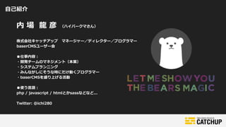 自己紹介
内 場 龍 彦 （ハイパークマさん）
株式会社キャッチアップ マネージャー／ディレクター／プログラマー
baserCMSユーザー会
■仕事内容：
・開発チームのマネジメント（本業）
・システムプランニング
・みんながしにそうな時にだけ動くプログラマー
・baserCMSを盛り上げる活動
■使う言語：
php / javascript / htmlとかsassなどなど...
Twitter: @ichi280
 
