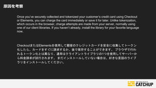 原因を考察
Once you’ve securely collected and tokenized your customer’s credit card using Checkout
or Elements, you can charge the card immediately or save it for later. Unlike tokenization,
which occurs in the browser, charge attempts are made from your server, normally using
one of our client libraries. If you haven’t already, install the library for your favorite language
now.
CheckoutまたはElementsを使用して顧客のクレジットカードを安全に収集してトークン
化したら、カードをすぐに請求するか、後で保存することができます。 ブラウザで行わ
れるトークン化とは異なり、通常はクライアントライブラリの1つを使用してサーバーか
ら料金請求が試行されます。 まだインストールしていない場合は、好きな言語のライブ
ラリをインストールしてください。
 