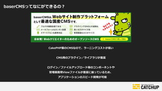 baserCMSってなにができるの？
CakePHP製のCMSなので、ラーニングコストが低い
CMS用のプラグイン／ライブラリが豊富
ログイン／ファイルアップロード等のコンポーネントや
管理画面用Viewファイルが豊富に揃っているため、
アプリケーションのスピード開発が可能
 