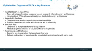 12 © 2017 IBM Corporation
IBM Bluemix + WDCE
Optimization Engines – CPLEX – Key Features
▪ Parallelization of Algorithms
‒ Takes advantage of multiple cores and speeds up search (shared memory architectures)
‒ “remote object” API to allow parallelization on distributed memory architectures
▪ Infeasibility Analysis
‒ Detects minimal set of constraints that causes infeasibility
‒ Provides recommendations for relaxations that will fix infeasibility
▪ Solution Pool
‒ Generation of multiple solutions for every problem
‒ Alternative optimal solutions or solution within a % of optimality
▪ Parameters and Callbacks
‒ Extensive set of parameters that experts can fine tune
‒ Callback code written by experts can be executed at runtime together with native code
 
