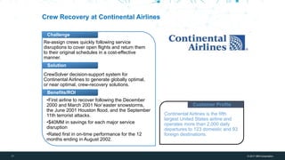 17 © 2017 IBM Corporation
IBM Bluemix + WDCE
Challenge
Solution
Benefits/ROI
Crew Recovery at Continental Airlines
Re-assign crews quickly following service
disruptions to cover open flights and return them
to their original schedules in a cost-effective
manner.
CrewSolver decision-support system for
Continental Airlines to generate globally optimal,
or near optimal, crew-recovery solutions.
Customer Profile
Continental Airlines is the fifth
largest United States airline and
operates more than 2,000 daily
departures to 123 domestic and 93
foreign destinations.
•First airline to recover following the December
2000 and March 2001 Nor’easter snowstorms,
the June 2001 Houston flood, and the September
11th terrorist attacks.
•$40MM in savings for each major service
disruption
•Rated first in on-time performance for the 12
months ending in August 2002.
 