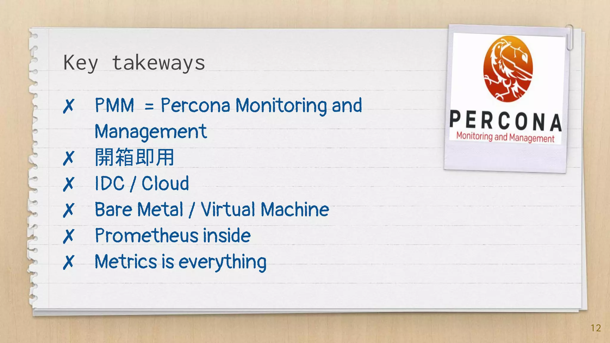 Key takeways
✗ PMM = Percona Monitoring and
Management
✗ 開箱即用
✗ IDC / Cloud
✗ Bare Metal / Virtual Machine
✗ Prometheus inside
✗ Metrics is everything
12
 