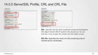 © F5 Networks, Inc 110
14.0.0 ServerSSL Profile, CRL and CRL File
v13.1.0 v14.0.0
CRL - Specifies the SSL client certificate constrained delegation
CRL object that the BIG-IP system's SSL should use. You can
click the + icon to open the create-new CRL object screen.
CRL File - Specifies the name of a file containing a list of
revoked server certificates.
 