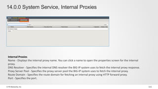 © F5 Networks, Inc 111
14.0.0 System Service, Internal Proxies
Internal Proxies
Name - Displays the internal proxy name. You can click a name to open the properties screen for the internal
proxy.
DNS Resolver - Specifies the internal DNS resolver the BIG-IP system uses to fetch the internal proxy response.
Proxy Server Pool - Specifies the proxy server pool the BIG-IP system uses to fetch the internal proxy.
Route Domain - Specifies the route domain for fetching an internal proxy using HTTP forward proxy.
Port - Specifies the port.
 