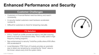 • FIX-LL TurboFLex profile provide low latency and jitter ensuring
there is not even a microsecond delay. This is really useful in high
frequency trading programs.
• New enhancement to security TurboFlex profile where AFM offers
HW accelerated>8
• Local Attestation TPM Chain of Custody provides an automatic
way to detect any tempering by comparing the “Good” value to
the known values every time the system starts.
• Customers in Financial Market need low latency and need it
consistently.
• In security market customers need hardware accelerated
number>8.
• Difficult for customers to check for tempering manually.
 