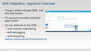 SDK Integration - Appdome Overview
• “Fuses” within minutes SDK into
any App binary
• F5 account provides unlimited
apps fusion
• On-top defense to the SDK:
• anti-reverse engineering
• anti-debugging
• anti-tampering
Appdome: Integrate Apps with F5 Anti-Bot Mobile SDK
 